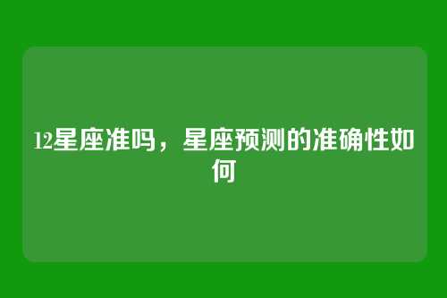 12星座准吗,星座预测的准确性如何