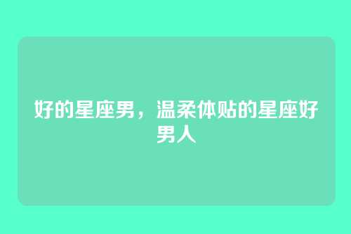 好的星座男，温柔体贴的星座好男人