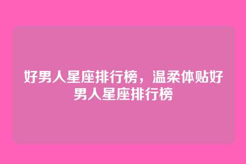 好男人星座排行榜，温柔体贴好男人星座排行榜
