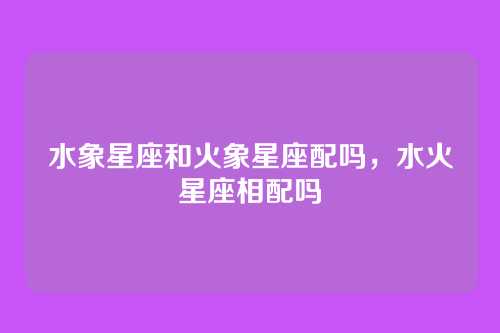 水象星座和火象星座配吗,水火星座相配吗
