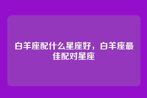 白羊座配什么星座好,白羊座最佳配对星座