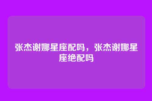 张杰谢娜星座配吗,张杰谢娜星座绝配吗