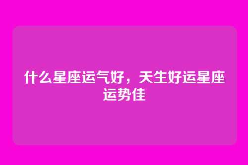 什么星座运气好,天生好运星座运势佳