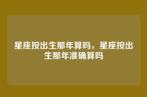 星座按出生那年算吗,星座按出生那年准确算吗