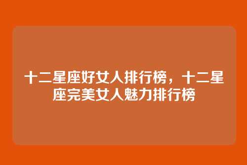 十二星座好女人排行榜,十二星座完美女人魅力排行榜