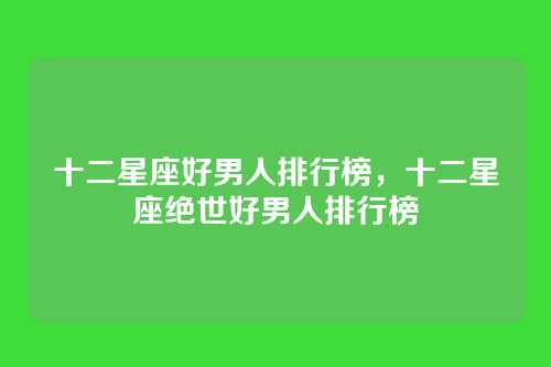 十二星座好男人排行榜,十二星座绝世好男人排行榜