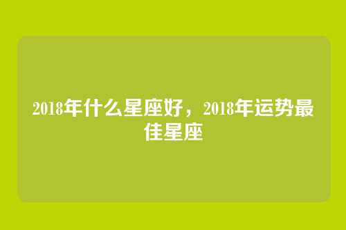 2018年什么星座好,2018年运势最佳星座