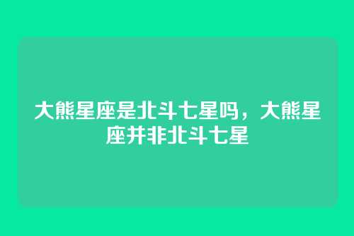 大熊星座是北斗七星吗,大熊星座并非北斗七星