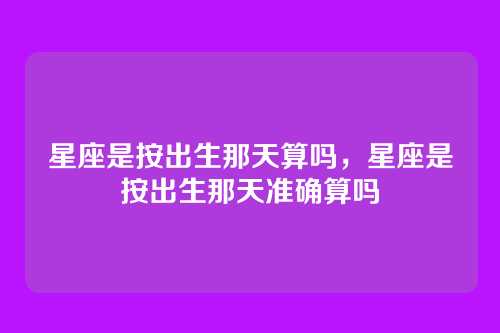 星座是按出生那天算吗,星座是按出生那天准确算吗
