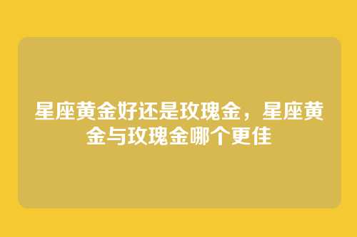 星座黄金好还是玫瑰金,星座黄金与玫瑰金哪个更佳