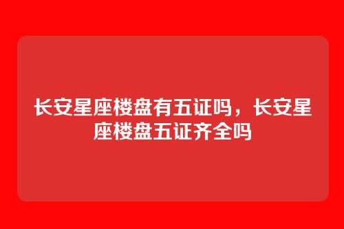 长安星座楼盘有五证吗,长安星座楼盘五证齐全吗