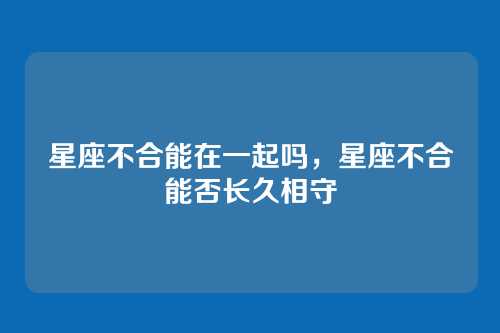 星座不合能在一起吗,星座不合能否长久相守