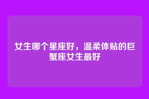 女生哪个星座好,温柔体贴的巨蟹座女生最好