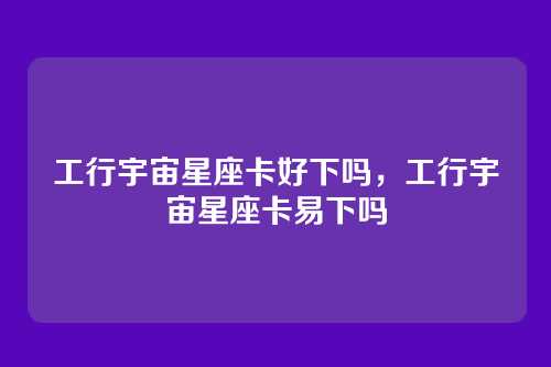 工行宇宙星座卡好下吗,工行宇宙星座卡易下吗