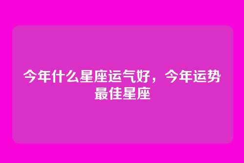 今年什么星座运气好,今年运势最佳星座