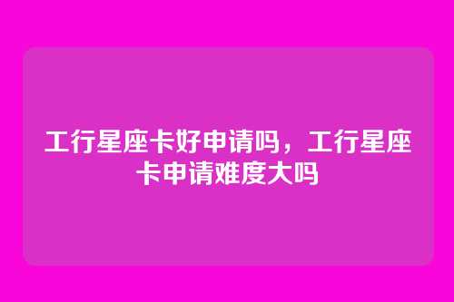 工行星座卡好申请吗，工行星座卡申请难度大吗