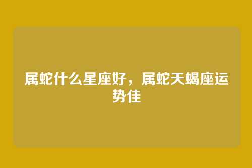 属蛇什么星座好,属蛇天蝎座运势佳