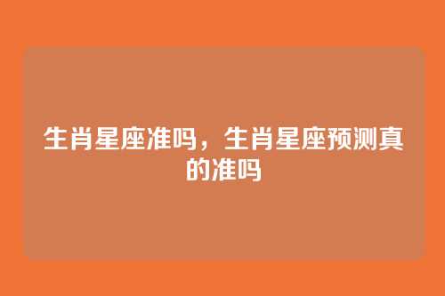 生肖星座准吗，生肖星座预测真的准吗