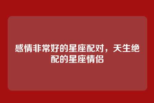 感情非常好的星座配对,天生绝配的星座情侣