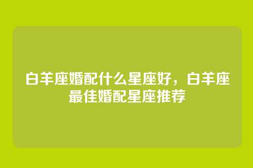 白羊座婚配什么星座好,白羊座最佳婚配星座推荐