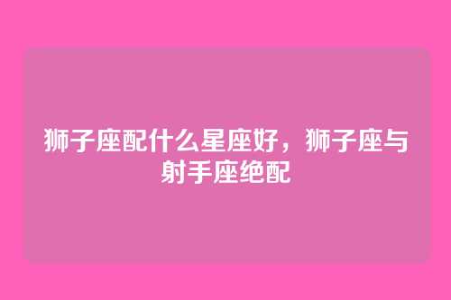 狮子座配什么星座好,狮子座与射手座绝配