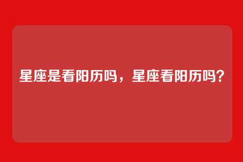 星座是看阳历吗,星座看阳历吗?