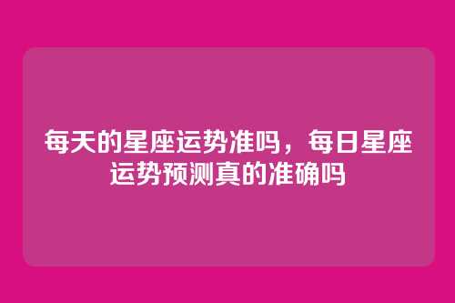 每天的星座运势准吗,每日星座运势预测真的准确吗