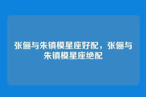 张俪与朱镇模星座好配，张俪与朱镇模星座绝配