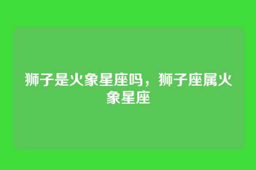 狮子是火象星座吗，狮子座属火象星座