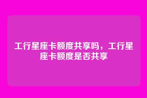 工行星座卡额度共享吗,工行星座卡额度是否共享