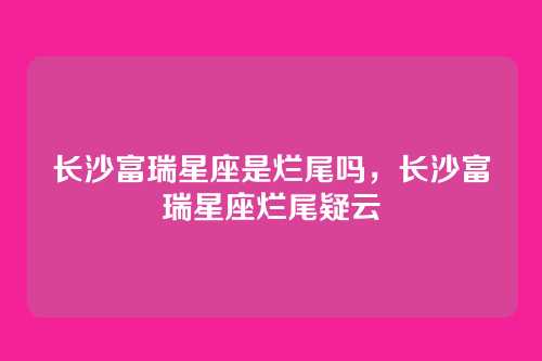 长沙富瑞星座是烂尾吗,长沙富瑞星座烂尾疑云