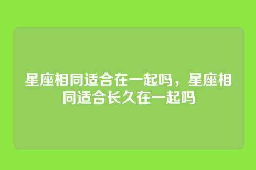 星座相同适合在一起吗,星座相同适合长久在一起吗