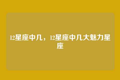12星座中几,12星座中几大魅力星座