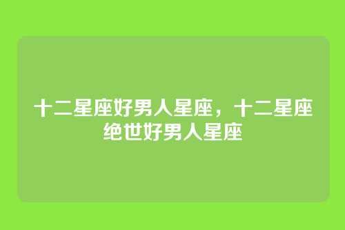 十二星座好男人星座，十二星座绝世好男人星座
