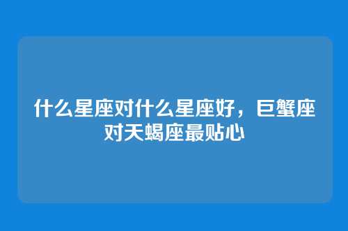 什么星座对什么星座好，巨蟹座对天蝎座最贴心
